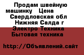 Продам швейную машинку › Цена ­ 3 500 - Свердловская обл., Нижняя Салда г. Электро-Техника » Бытовая техника   